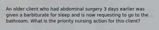 An older client who had abdominal surgery 3 days earlier was given a barbiturate for sleep and is now requesting to go to the bathroom. What is the priority nursing action for this client?