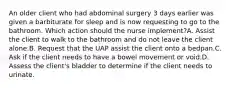 An older client who had abdominal surgery 3 days earlier was given a barbiturate for sleep and is now requesting to go to the bathroom. Which action should the nurse implement?A. Assist the client to walk to the bathroom and do not leave the client alone.B. Request that the UAP assist the client onto a bedpan.C. Ask if the client needs to have a bowel movement or void.D. Assess the client's bladder to determine if the client needs to urinate.