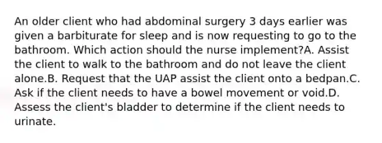 An older client who had abdominal surgery 3 days earlier was given a barbiturate for sleep and is now requesting to go to the bathroom. Which action should the nurse implement?A. Assist the client to walk to the bathroom and do not leave the client alone.B. Request that the UAP assist the client onto a bedpan.C. Ask if the client needs to have a bowel movement or void.D. Assess the client's bladder to determine if the client needs to urinate.