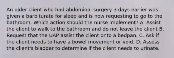 An older client who had abdominal surgery 3 days earlier was given a barbiturate for sleep and is now requesting to go to the bathroom. Which action should the nurse implement? A. Assist the client to walk to the bathroom and do not leave the client B. Request that the UAP assist the client onto a bedpan. C. Ask if the client needs to have a bowel movement or void. D. Assess the client's bladder to determine if the client needs to urinate.