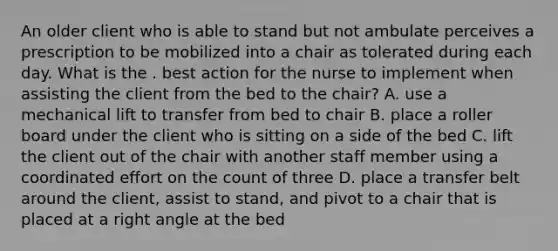 An older client who is able to stand but not ambulate perceives a prescription to be mobilized into a chair as tolerated during each day. What is the . best action for the nurse to implement when assisting the client from the bed to the chair? A. use a mechanical lift to transfer from bed to chair B. place a roller board under the client who is sitting on a side of the bed C. lift the client out of the chair with another staff member using a coordinated effort on the count of three D. place a transfer belt around the client, assist to stand, and pivot to a chair that is placed at a right angle at the bed