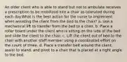 An older client who is able to stand but not to ambulate receives a prescription to be mobilized into a chair as tolerated during each day.What is the best action for the nurse to implement when assisting the client from the bed to the chair? a. Use a mechanical lift to transfer from the bed to a chair. b. Place a roller board under the client who is sitting on the side of the bed and slide the client to the chair. c. Lift the client out of bed to the chair with another staff member using a coordinated effort on the count of three. d. Place a transfer belt around the client, assist to stand, and pivot to a chair that is placed at a right angle to the bed.