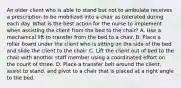 An older client who is able to stand but not to ambulate receives a prescription to be mobilized into a chair as tolerated during each day. What is the best action for the nurse to implement when assisting the client from the bed to the chair? A. Use a mechanical lift to transfer from the bed to a chair. B. Place a roller board under the client who is sitting on the side of the bed and slide the client to the chair. C. Lift the client out of bed to the chair with another staff member using a coordinated effort on the count of three. D. Place a transfer belt around the client, assist to stand, and pivot to a chair that is placed at a right angle to the bed.