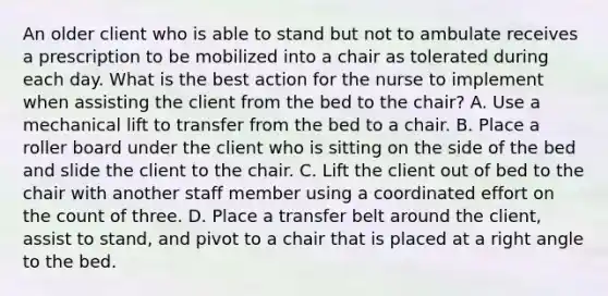 An older client who is able to stand but not to ambulate receives a prescription to be mobilized into a chair as tolerated during each day. What is the best action for the nurse to implement when assisting the client from the bed to the chair? A. Use a mechanical lift to transfer from the bed to a chair. B. Place a roller board under the client who is sitting on the side of the bed and slide the client to the chair. C. Lift the client out of bed to the chair with another staff member using a coordinated effort on the count of three. D. Place a transfer belt around the client, assist to stand, and pivot to a chair that is placed at a right angle to the bed.