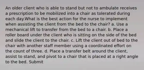 An older client who is able to stand but not to ambulate receives a prescription to be mobilized into a chair as tolerated during each day.What is the best action for the nurse to implement when assisting the client from the bed to the chair? a. Use a mechanical lift to transfer from the bed to a chair. b. Place a roller board under the client who is sitting on the side of the bed and slide the client to the chair. c. Lift the client out of bed to the chair with another staff member using a coordinated effort on the count of three. d. Place a transfer belt around the client, assist to stand, and pivot to a chair that is placed at a right angle to the bed. Submit