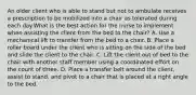 An older client who is able to stand but not to ambulate receives a prescription to be mobilized into a chair as tolerated during each day.What is the best action for the nurse to implement when assisting the client from the bed to the chair? A. Use a mechanical lift to transfer from the bed to a chair. B. Place a roller board under the client who is sitting on the side of the bed and slide the client to the chair. C. Lift the client out of bed to the chair with another staff member using a coordinated effort on the count of three. D. Place a transfer belt around the client, assist to stand, and pivot to a chair that is placed at a right angle to the bed.