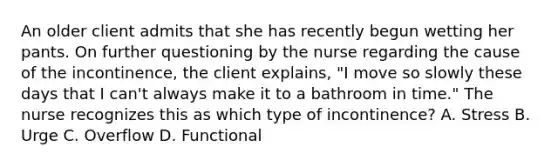 An older client admits that she has recently begun wetting her pants. On further questioning by the nurse regarding the cause of the incontinence, the client explains, "I move so slowly these days that I can't always make it to a bathroom in time." The nurse recognizes this as which type of incontinence? A. Stress B. Urge C. Overflow D. Functional