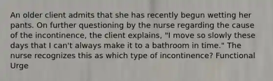 An older client admits that she has recently begun wetting her pants. On further questioning by the nurse regarding the cause of the incontinence, the client explains, "I move so slowly these days that I can't always make it to a bathroom in time." The nurse recognizes this as which type of incontinence? Functional Urge