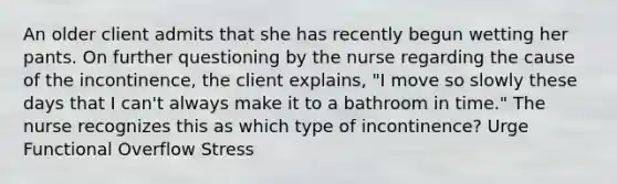 An older client admits that she has recently begun wetting her pants. On further questioning by the nurse regarding the cause of the incontinence, the client explains, "I move so slowly these days that I can't always make it to a bathroom in time." The nurse recognizes this as which type of incontinence? Urge Functional Overflow Stress