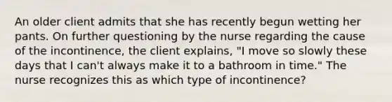 An older client admits that she has recently begun wetting her pants. On further questioning by the nurse regarding the cause of the incontinence, the client explains, "I move so slowly these days that I can't always make it to a bathroom in time." The nurse recognizes this as which type of incontinence?