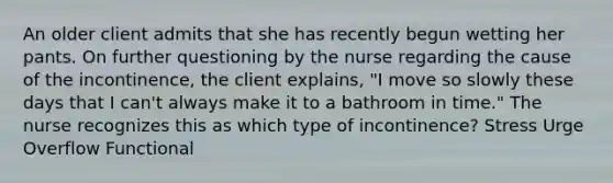 An older client admits that she has recently begun wetting her pants. On further questioning by the nurse regarding the cause of the incontinence, the client explains, "I move so slowly these days that I can't always make it to a bathroom in time." The nurse recognizes this as which type of incontinence? Stress Urge Overflow Functional