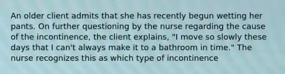 An older client admits that she has recently begun wetting her pants. On further questioning by the nurse regarding the cause of the incontinence, the client explains, "I move so slowly these days that I can't always make it to a bathroom in time." The nurse recognizes this as which type of incontinence