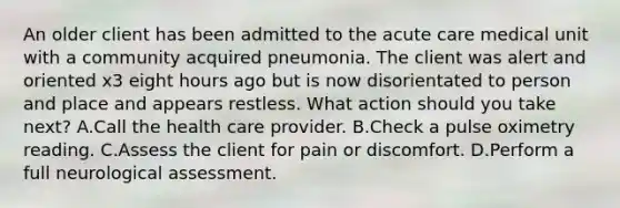 An older client has been admitted to the acute care medical unit with a community acquired pneumonia. The client was alert and oriented x3 eight hours ago but is now disorientated to person and place and appears restless. What action should you take next? A.Call the health care provider. B.Check a pulse oximetry reading. C.Assess the client for pain or discomfort. D.Perform a full neurological assessment.