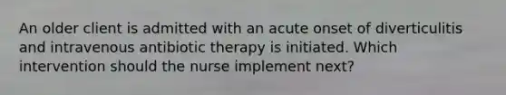 An older client is admitted with an acute onset of diverticulitis and intravenous antibiotic therapy is initiated. Which intervention should the nurse implement next?