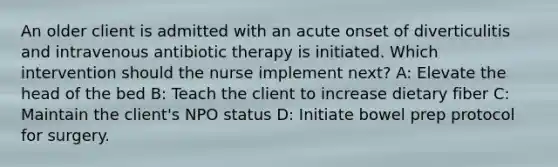 An older client is admitted with an acute onset of diverticulitis and intravenous antibiotic therapy is initiated. Which intervention should the nurse implement next? A: Elevate the head of the bed B: Teach the client to increase dietary fiber C: Maintain the client's NPO status D: Initiate bowel prep protocol for surgery.