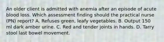 An older client is admitted with anemia after an episode of acute blood loss. Which assessment finding should the practical nurse (PN) report? A. Refuses green, leafy vegetables. B. Output 150 ml dark amber urine. C. Red and tender joints in hands. D. Tarry stool last bowel movement.