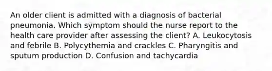 An older client is admitted with a diagnosis of bacterial pneumonia. Which symptom should the nurse report to the health care provider after assessing the client? A. Leukocytosis and febrile B. Polycythemia and crackles C. Pharyngitis and sputum production D. Confusion and tachycardia