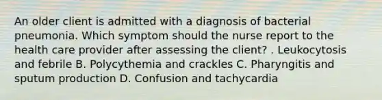 An older client is admitted with a diagnosis of bacterial pneumonia. Which symptom should the nurse report to the health care provider after assessing the client? . Leukocytosis and febrile B. Polycythemia and crackles C. Pharyngitis and sputum production D. Confusion and tachycardia