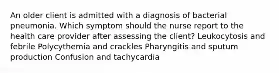 An older client is admitted with a diagnosis of bacterial pneumonia. Which symptom should the nurse report to the health care provider after assessing the client? Leukocytosis and febrile Polycythemia and crackles Pharyngitis and sputum production Confusion and tachycardia