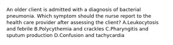 An older client is admitted with a diagnosis of bacterial pneumonia. Which symptom should the nurse report to the health care provider after assessing the client? A.Leukocytosis and febrile B.Polycythemia and crackles C.Pharyngitis and sputum production D.Confusion and tachycardia