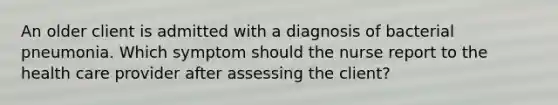 An older client is admitted with a diagnosis of bacterial pneumonia. Which symptom should the nurse report to the health care provider after assessing the client?