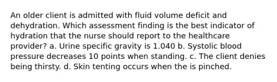 An older client is admitted with fluid volume deficit and dehydration. Which assessment finding is the best indicator of hydration that the nurse should report to the healthcare provider? a. Urine specific gravity is 1.040 b. Systolic blood pressure decreases 10 points when standing. c. The client denies being thirsty. d. Skin tenting occurs when the is pinched.