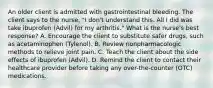 An older client is admitted with gastrointestinal bleeding. The client says to the​ nurse, "I​ don't understand this. All I did was take ibuprofen​ (Advil) for my​ arthritis." What is the​ nurse's best​ response? A. Encourage the client to substitute safer​ drugs, such as acetaminophen​ (Tylenol). B. Review nonpharmacologic methods to relieve joint pain. C. Teach the client about the side effects of ibuprofen​ (Advil). D. Remind the client to contact their healthcare provider before taking any​ over-the-counter (OTC) medications.