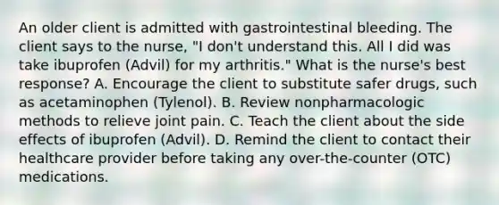 An older client is admitted with gastrointestinal bleeding. The client says to the​ nurse, "I​ don't understand this. All I did was take ibuprofen​ (Advil) for my​ arthritis." What is the​ nurse's best​ response? A. Encourage the client to substitute safer​ drugs, such as acetaminophen​ (Tylenol). B. Review nonpharmacologic methods to relieve joint pain. C. Teach the client about the side effects of ibuprofen​ (Advil). D. Remind the client to contact their healthcare provider before taking any​ over-the-counter (OTC) medications.