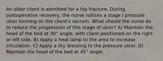 An older client is admitted for a hip fracture. During postoperative recovery, the nurse notices a stage I pressure ulcer forming on the client's sacrum. What should the nurse do to reduce the progression of this stage of ulcer? A) Maintain the head of the bed at 30° angle, with client positioned on the right or left side. B) Apply a heat lamp to the area to increase circulation. C) Apply a dry dressing to the pressure ulcer. D) Maintain the head of the bed at 45° angle.