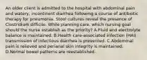 An older client is admitted to the hospital with abdominal pain and watery, incontinent diarrhea following a course of antibiotic therapy for pneumonia. Stool cultures reveal the presence of Clostridium difficile. While planning care, which nursing goal should the nurse establish as the priority? A.Fluid and electrolyte balance is maintained. B.Health care-associated infection (HAI) transmission of infectious diarrhea is prevented. C.Abdominal pain is relieved and perianal skin integrity is maintained. D.Normal bowel patterns are reestablished.