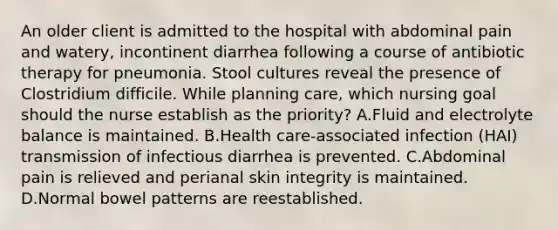 An older client is admitted to the hospital with abdominal pain and watery, incontinent diarrhea following a course of antibiotic therapy for pneumonia. Stool cultures reveal the presence of Clostridium difficile. While planning care, which nursing goal should the nurse establish as the priority? A.Fluid and electrolyte balance is maintained. B.Health care-associated infection (HAI) transmission of infectious diarrhea is prevented. C.Abdominal pain is relieved and perianal skin integrity is maintained. D.Normal bowel patterns are reestablished.