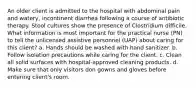 An older client is admitted to the hospital with abdominal pain and watery, incontinent diarrhea following a course of antibiotic therapy. Stool cultures show the presence of Clostridium difficile. What information is most important for the practical nurse (PN) to tell the unlicensed assistive personnel (UAP) about caring for this client? a. Hands should be washed with hand sanitizer. b. Follow isolation precautions while caring for the client. c. Clean all solid surfaces with hospital-approved cleaning products. d. Make sure that only visitors don gowns and gloves before entering client's room.