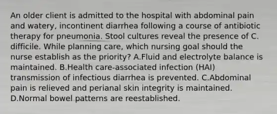 An older client is admitted to the hospital with abdominal pain and watery, incontinent diarrhea following a course of antibiotic therapy for pneumonia. Stool cultures reveal the presence of C. difficile. While planning care, which nursing goal should the nurse establish as the priority? A.Fluid and electrolyte balance is maintained. B.Health care-associated infection (HAI) transmission of infectious diarrhea is prevented. C.Abdominal pain is relieved and perianal skin integrity is maintained. D.Normal bowel patterns are reestablished.