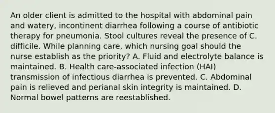 An older client is admitted to the hospital with abdominal pain and watery, incontinent diarrhea following a course of antibiotic therapy for pneumonia. Stool cultures reveal the presence of C. difficile. While planning care, which nursing goal should the nurse establish as the priority? A. Fluid and electrolyte balance is maintained. B. Health care-associated infection (HAI) transmission of infectious diarrhea is prevented. C. Abdominal pain is relieved and perianal skin integrity is maintained. D. Normal bowel patterns are reestablished.