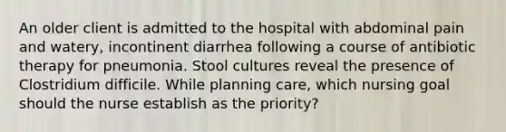 An older client is admitted to the hospital with abdominal pain and watery, incontinent diarrhea following a course of antibiotic therapy for pneumonia. Stool cultures reveal the presence of Clostridium difficile. While planning care, which nursing goal should the nurse establish as the priority?