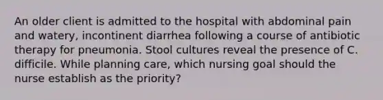 An older client is admitted to the hospital with abdominal pain and watery, incontinent diarrhea following a course of antibiotic therapy for pneumonia. Stool cultures reveal the presence of C. difficile. While planning care, which nursing goal should the nurse establish as the priority?