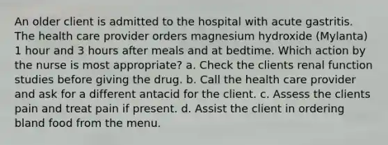 An older client is admitted to the hospital with acute gastritis. The health care provider orders magnesium hydroxide (Mylanta) 1 hour and 3 hours after meals and at bedtime. Which action by the nurse is most appropriate? a. Check the clients renal function studies before giving the drug. b. Call the health care provider and ask for a different antacid for the client. c. Assess the clients pain and treat pain if present. d. Assist the client in ordering bland food from the menu.