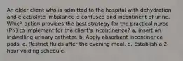 An older client who is admitted to the hospital with dehydration and electrolyte imbalance is confused and incontinent of urine. Which action provides the best strategy for the practical nurse (PN) to implement for the client's incontinence? a. Insert an indwelling urinary catheter. b. Apply absorbent incontinence pads. c. Restrict fluids after the evening meal. d. Establish a 2-hour voiding schedule.