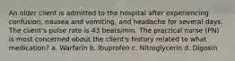 An older client is admitted to the hospital after experiencing confusion, nausea and vomiting, and headache for several days. The client's pulse rate is 43 beats/min. The practical nurse (PN) is most concerned about the client's history related to what medication? a. Warfarin b. Ibuprofen c. Nitroglycerin d. Digoxin