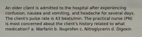 An older client is admitted to the hospital after experiencing confusion, nausea and vomiting, and headache for several days. The client's pulse rate is 43 beats/min. The practical nurse (PN) is most concerned about the client's history related to what medication? a. Warfarin b. Ibuprofen c. Nitroglycerin d. Digoxin