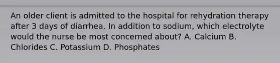 An older client is admitted to the hospital for rehydration therapy after 3 days of diarrhea. In addition to sodium, which electrolyte would the nurse be most concerned about? A. Calcium B. Chlorides C. Potassium D. Phosphates