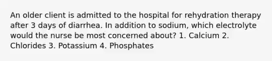 An older client is admitted to the hospital for rehydration therapy after 3 days of diarrhea. In addition to sodium, which electrolyte would the nurse be most concerned about? 1. Calcium 2. Chlorides 3. Potassium 4. Phosphates