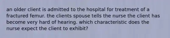 an older client is admitted to the hospital for treatment of a fractured femur. the clients spouse tells the nurse the client has become very hard of hearing. which characteristic does the nurse expect the client to exhibit?