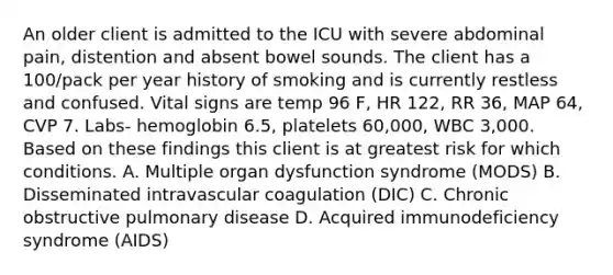 An older client is admitted to the ICU with severe abdominal pain, distention and absent bowel sounds. The client has a 100/pack per year history of smoking and is currently restless and confused. Vital signs are temp 96 F, HR 122, RR 36, MAP 64, CVP 7. Labs- hemoglobin 6.5, platelets 60,000, WBC 3,000. Based on these findings this client is at greatest risk for which conditions. A. Multiple organ dysfunction syndrome (MODS) B. Disseminated intravascular coagulation (DIC) C. Chronic obstructive pulmonary disease D. Acquired immunodeficiency syndrome (AIDS)