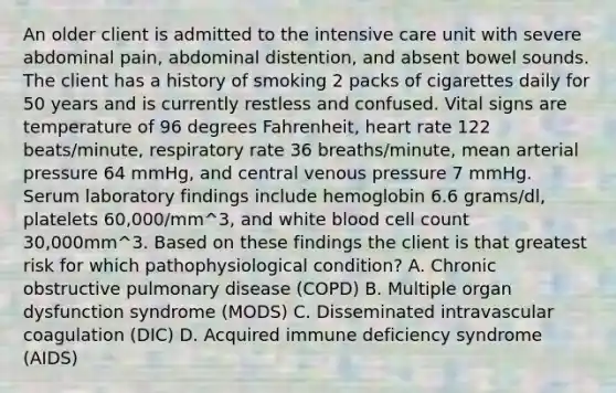 An older client is admitted to the intensive care unit with severe abdominal pain, abdominal distention, and absent bowel sounds. The client has a history of smoking 2 packs of cigarettes daily for 50 years and is currently restless and confused. Vital signs are temperature of 96 degrees Fahrenheit, heart rate 122 beats/minute, respiratory rate 36 breaths/minute, mean arterial pressure 64 mmHg, and central venous pressure 7 mmHg. Serum laboratory findings include hemoglobin 6.6 grams/dl, platelets 60,000/mm^3, and white blood cell count 30,000mm^3. Based on these findings the client is that greatest risk for which pathophysiological condition? A. Chronic obstructive pulmonary disease (COPD) B. Multiple organ dysfunction syndrome (MODS) C. Disseminated intravascular coagulation (DIC) D. Acquired immune deficiency syndrome (AIDS)