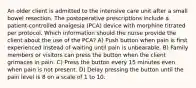 An older client is admitted to the intensive care unit after a small bowel resection. The postoperative prescriptions include a patient-controlled analgesia (PCA) device with morphine titrated per protocol. Which information should the nurse provide the client about the use of the PCA? A) Push button when pain is first experienced instead of waiting until pain is unbearable. B) Family members or visitors can press the button when the client grimaces in pain. C) Press the button every 15 minutes even when pain is not present. D) Delay pressing the button until the pain level is 8 on a scale of 1 to 10.