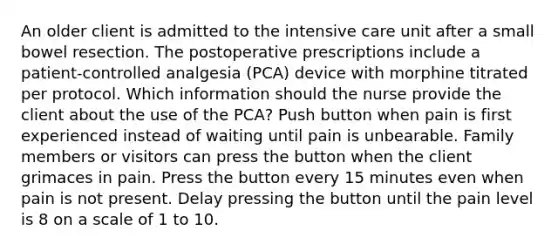 An older client is admitted to the intensive care unit after a small bowel resection. The postoperative prescriptions include a patient-controlled analgesia (PCA) device with morphine titrated per protocol. Which information should the nurse provide the client about the use of the PCA? Push button when pain is first experienced instead of waiting until pain is unbearable. Family members or visitors can press the button when the client grimaces in pain. Press the button every 15 minutes even when pain is not present. Delay pressing the button until the pain level is 8 on a scale of 1 to 10.