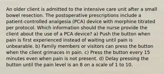 An older client is admitted to the intensive care unit after a small bowel resection. The postoperative prescriptions include a patient-controlled analgesia (PCA) device with morphine titrated per protocol. Which information should the nurse provide the client about the use of a PCA device? a) Push the button when pain is first experienced instead of waiting until pain is unbearable. b) Family members or visitors can press the button when the client grimaces in pain. c) Press the button every 15 minutes even when pain is not present. d) Delay pressing the button until the pain level is an 8 on a scale of 1 to 10.