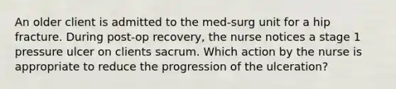 An older client is admitted to the med-surg unit for a hip fracture. During post-op recovery, the nurse notices a stage 1 pressure ulcer on clients sacrum. Which action by the nurse is appropriate to reduce the progression of the ulceration?