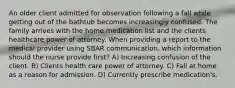 An older client admitted for observation following a fall while getting out of the bathtub becomes increasingly confused. The family arrives with the home medication list and the clients healthcare power of attorney. When providing a report to the medical provider using SBAR communication, which information should the nurse provide first? A) Increasing confusion of the client. B) Clients health care power of attorney. C) Fall at home as a reason for admission. D) Currently prescribe medication's.